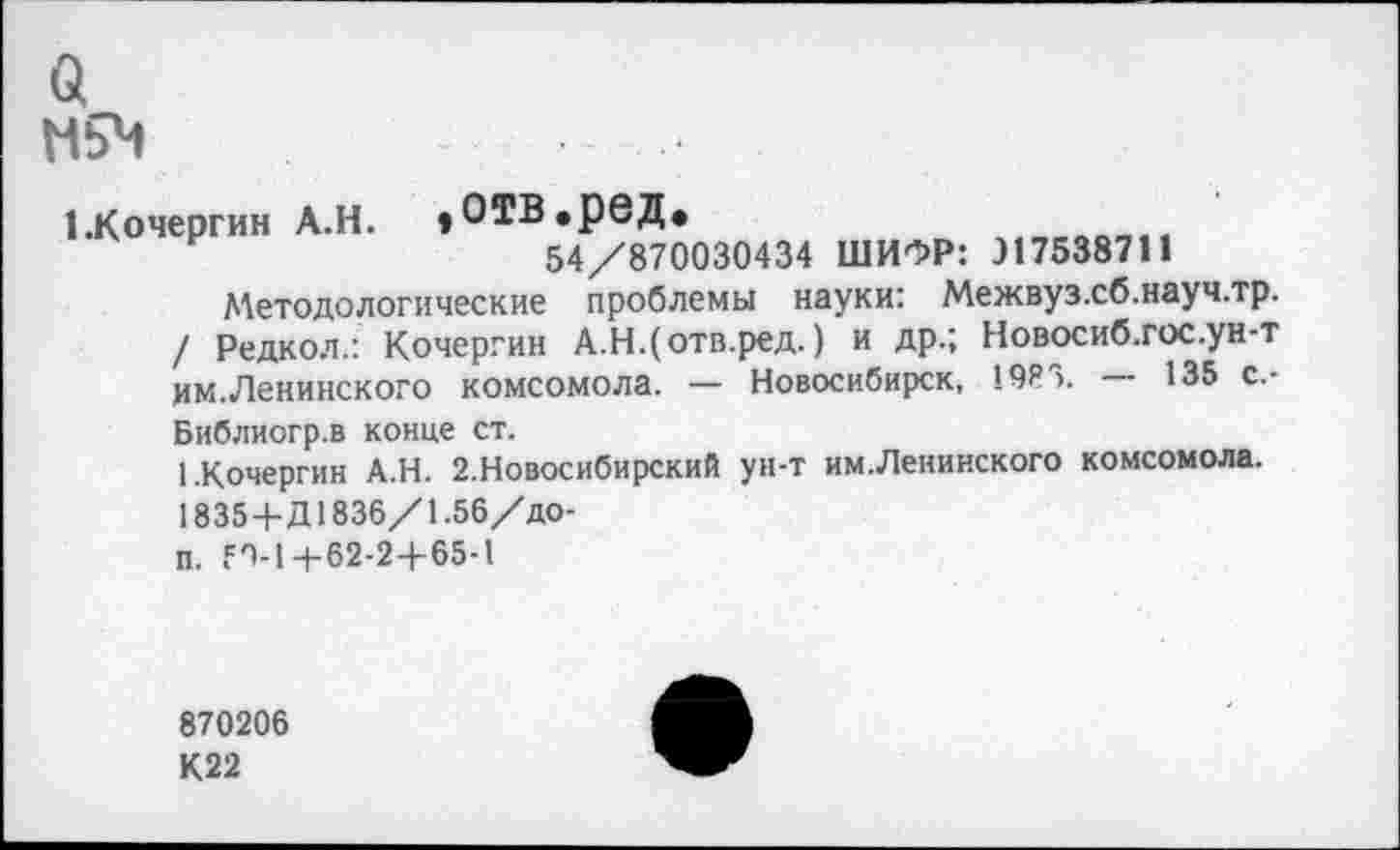 ﻿а
Н5М
1.Кочергин А.Н. »ОТВ.рвД*
54/870030434 ШИФР: Л7538711
Методологические проблемы науки: Межвуз.сб.науч.тр. / Редкол.: Кочергин А.Н.(отв.ред.) и др.; Новосиб.гос.ун-т им.Ленинского комсомола. — Новосибирск, 19ЯЗ. — 135 с.-Библиогр.в конце ст.
1.Кочергин А.Н. 2.Новосибирский ун-т им.Ленинского комсомола. 1835+Д1836/1.56/до-п. 59-14-62-2+65-1
870206
К22